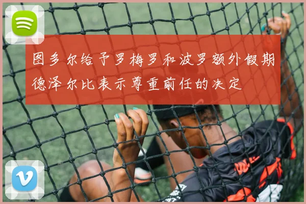 图多尔给予罗梅罗和波罗额外假期德泽尔比表示尊重前任的决定