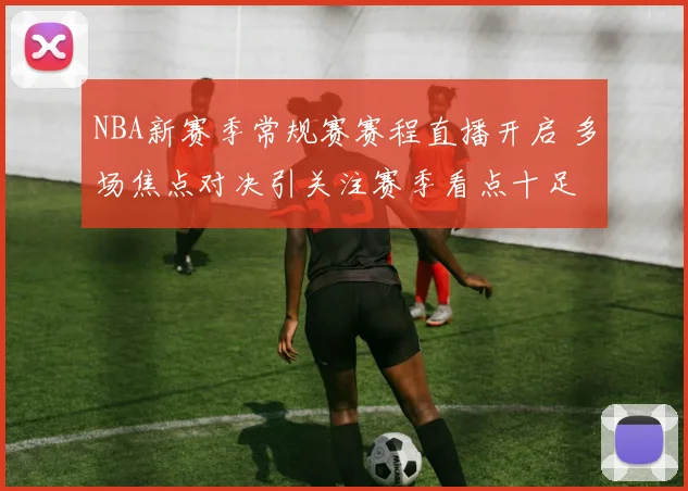 NBA新赛季常规赛赛程直播开启 多场焦点对决引关注赛季看点十足