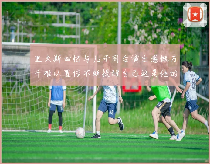 里夫斯回忆与儿子同台演出感慨万千难以置信不断提醒自己这是他的儿子