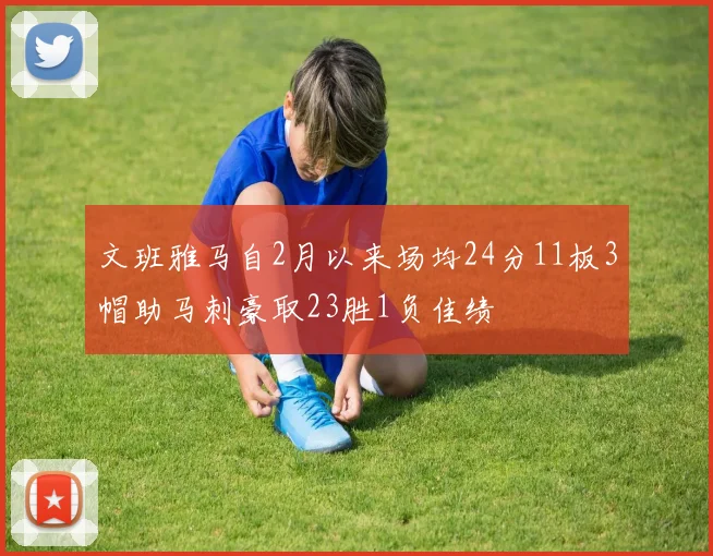文班雅马自2月以来场均24分11板3帽助马刺豪取23胜1负佳绩