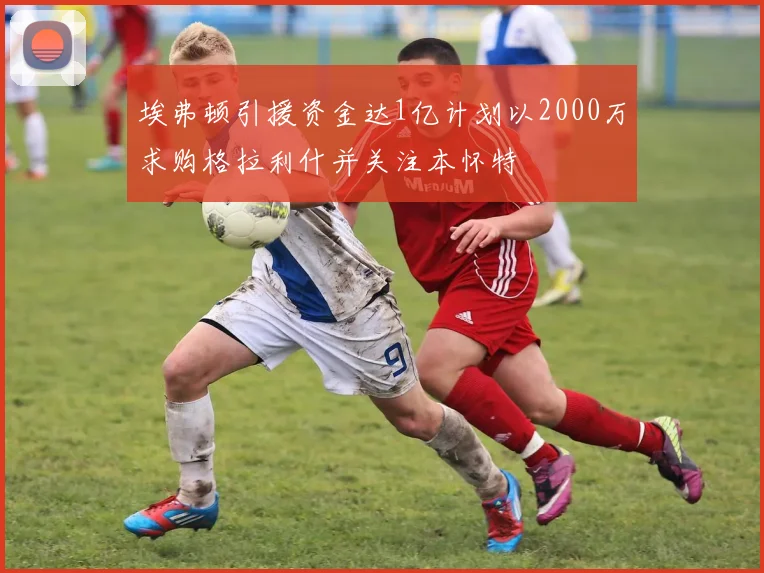 埃弗顿引援资金达1亿计划以2000万求购格拉利什并关注本怀特