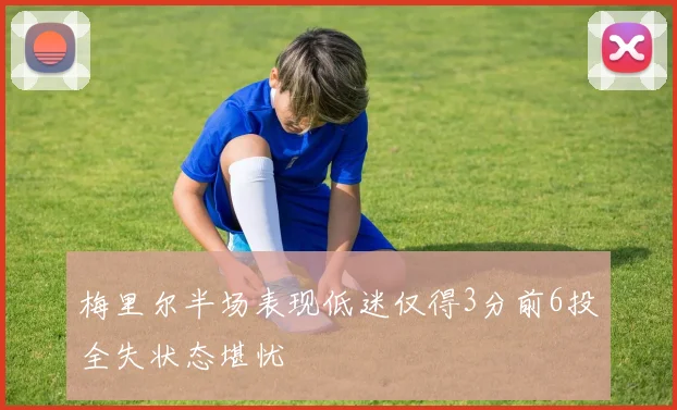 梅里尔半场表现低迷仅得3分前6投全失状态堪忧