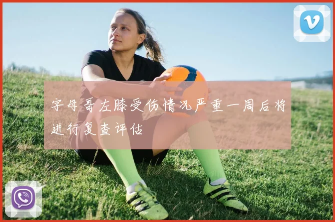 字母哥左膝受伤情况严重一周后将进行复查评估