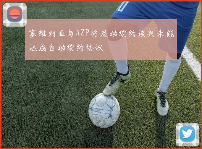 塞维利亚与AZP将启动续约谈判未能达成自动续约协议
