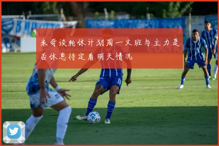 米奇谈轮休计划周一文班与主力是否休息待定看明天情况