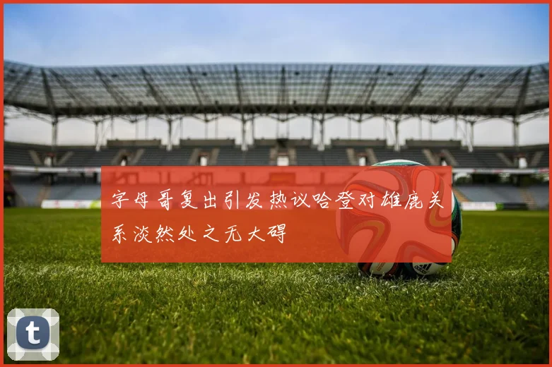字母哥复出引发热议哈登对雄鹿关系淡然处之无大碍