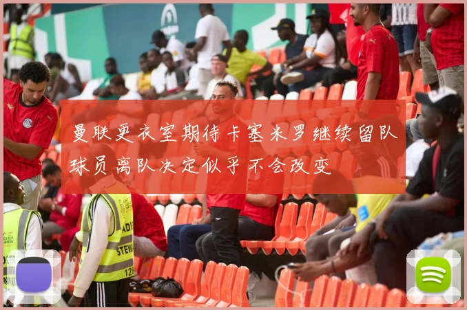 曼联更衣室期待卡塞米罗继续留队球员离队决定似乎不会改变