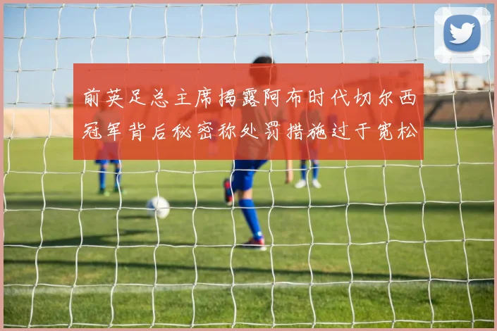 前英足总主席揭露阿布时代切尔西冠军背后秘密称处罚措施过于宽松
