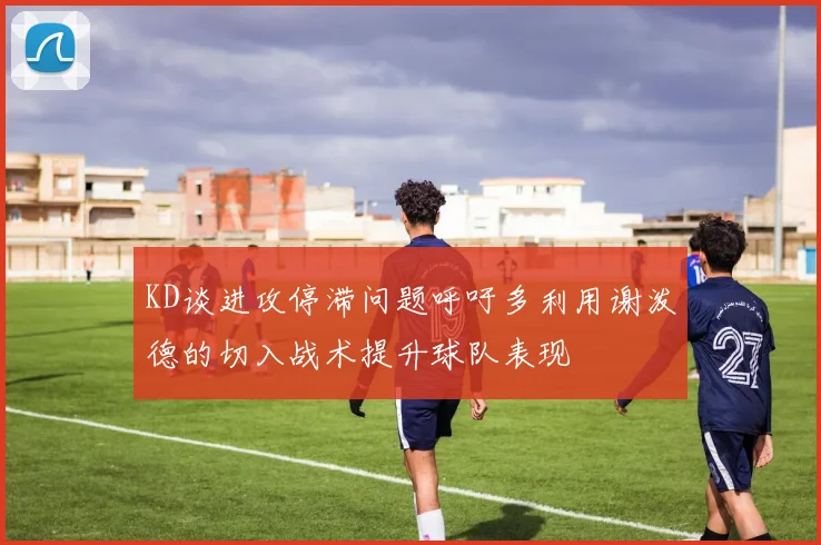 KD谈进攻停滞问题呼吁多利用谢泼德的切入战术提升球队表现