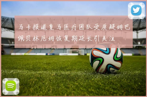 马卡报道皇马医疗团队受质疑姆巴佩贝林厄姆恢复期延长引关注