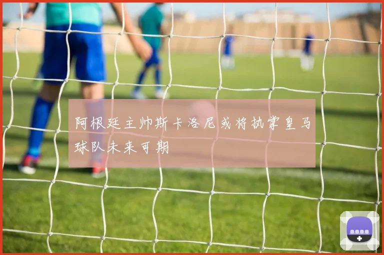 阿根廷主帅斯卡洛尼或将执掌皇马球队未来可期