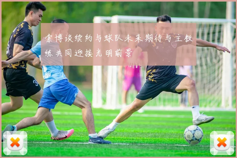 索博谈续约与球队未来期待与主教练共同迎接光明前景