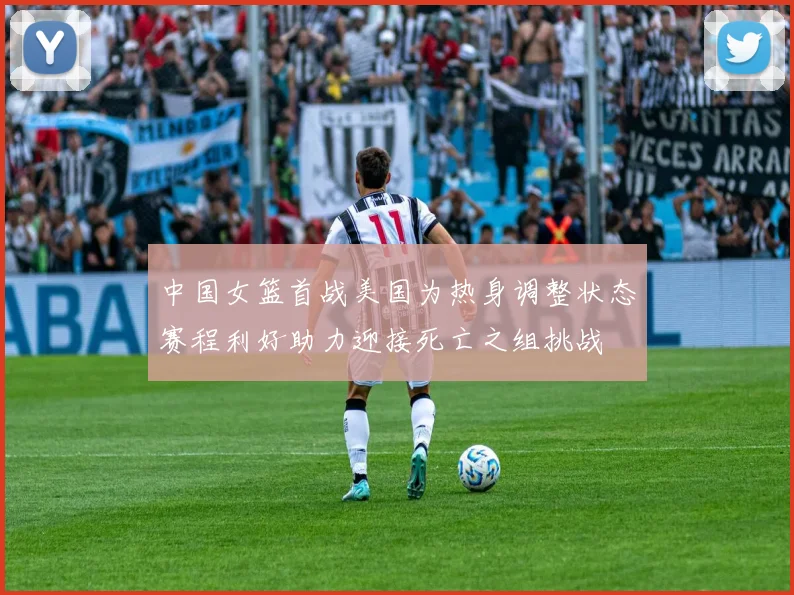中国女篮首战美国为热身调整状态赛程利好助力迎接死亡之组挑战