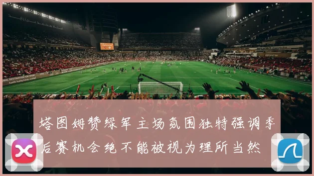 塔图姆赞绿军主场氛围独特强调季后赛机会绝不能被视为理所当然