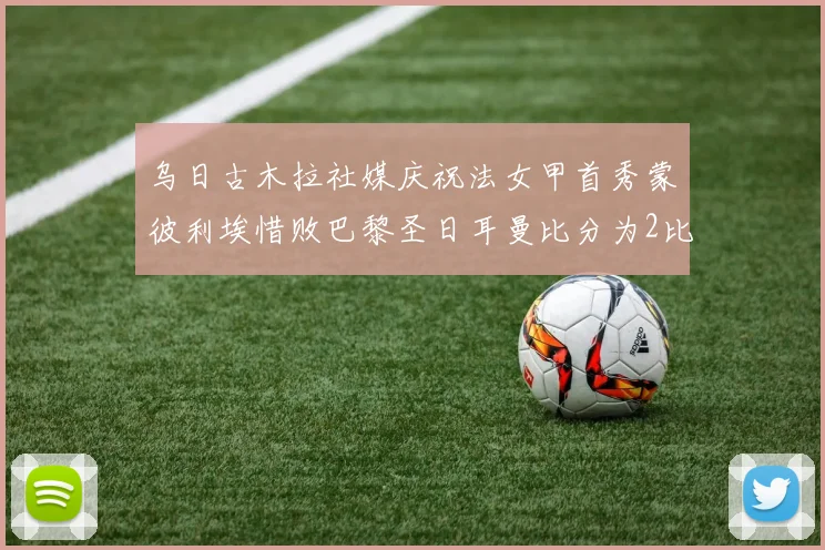乌日古木拉社媒庆祝法女甲首秀蒙彼利埃惜败巴黎圣日耳曼比分为2比3