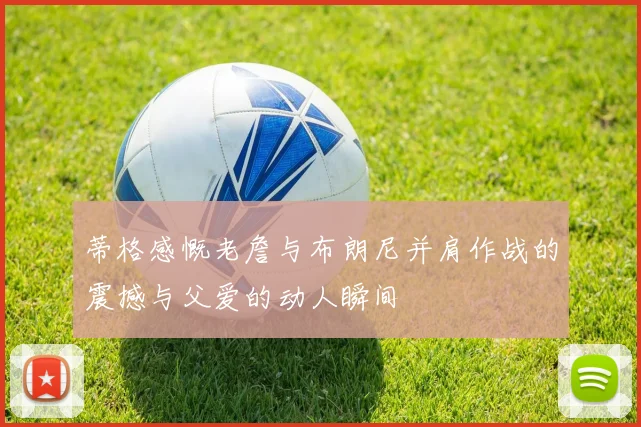 蒂格感慨老詹与布朗尼并肩作战的震撼与父爱的动人瞬间
