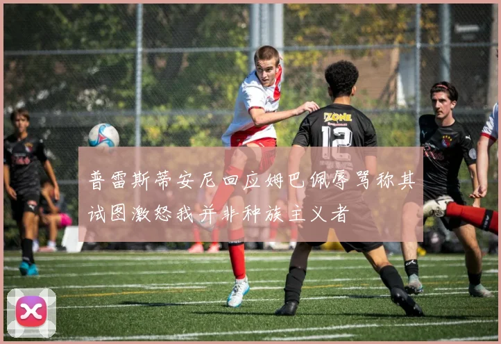 普雷斯蒂安尼回应姆巴佩辱骂称其试图激怒我并非种族主义者