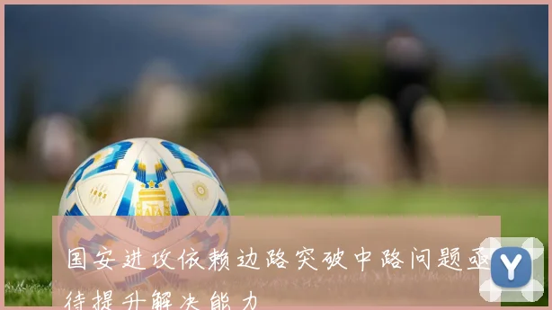 国安进攻依赖边路突破中路问题亟待提升解决能力