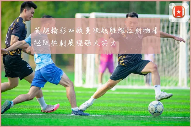 英超精彩回顾曼联战胜维拉利物浦轻取热刺展现强大实力