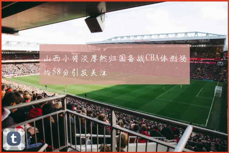 山西小将淡厚然归国备战CBA体测场均58分引发关注